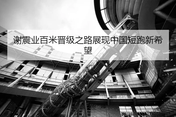 谢震业百米晋级之路展现中国短跑新希望